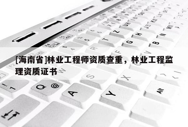 [海南省]林業(yè)工程師資質查重，林業(yè)工程監(jiān)理資質證書