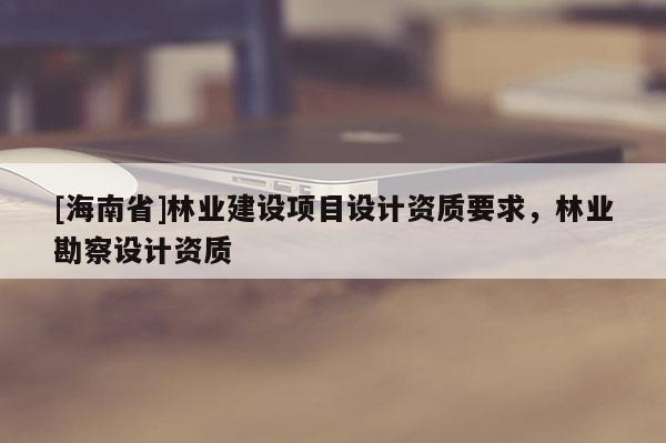 [海南省]林業建設項目設計資質要求，林業勘察設計資質