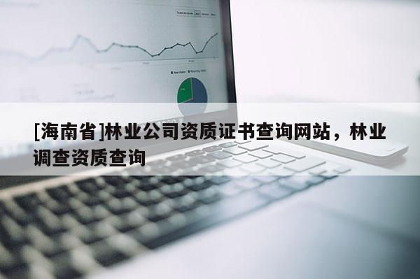 [海南省]林業公司資質證書查詢網站，林業調查資質查詢