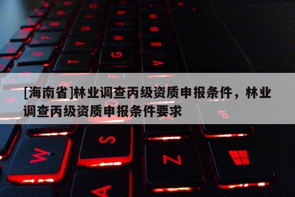 [海南省]林業調查丙級資質申報條件，林業調查丙級資質申報條件要求
