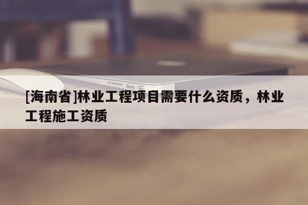 [海南省]林業(yè)工程項(xiàng)目需要什么資質(zhì)，林業(yè)工程施工資質(zhì)