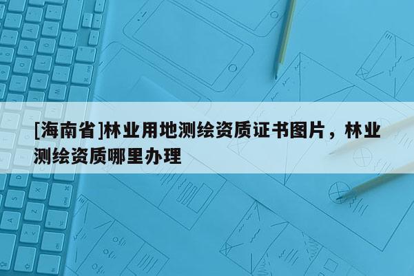 [海南省]林業(yè)用地測繪資質(zhì)證書圖片，林業(yè)測繪資質(zhì)哪里辦理