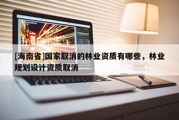 [海南省]國家取消的林業資質有哪些，林業規劃設計資質取消