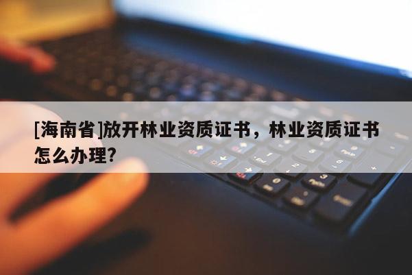 [海南省]放開林業資質證書，林業資質證書怎么辦理?