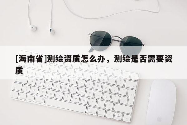 [海南省]測(cè)繪資質(zhì)怎么辦，測(cè)繪是否需要資質(zhì)