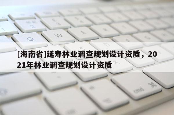 [海南省]延壽林業調查規劃設計資質，2021年林業調查規劃設計資質