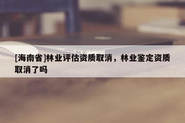 [海南省]林業(yè)評(píng)估資質(zhì)取消，林業(yè)鑒定資質(zhì)取消了嗎