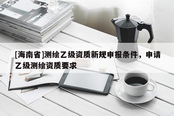 [海南省]測繪乙級資質新規申報條件，申請乙級測繪資質要求