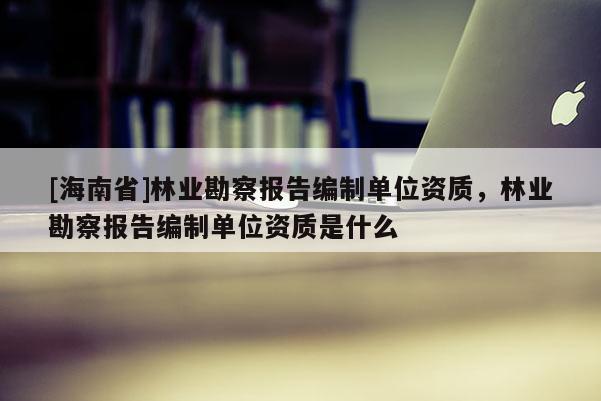 [海南省]林業(yè)勘察報(bào)告編制單位資質(zhì)，林業(yè)勘察報(bào)告編制單位資質(zhì)是什么