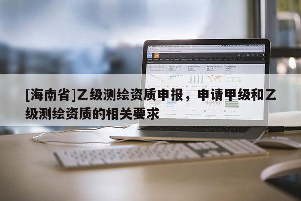 [海南省]乙級測繪資質申報，申請甲級和乙級測繪資質的相關要求