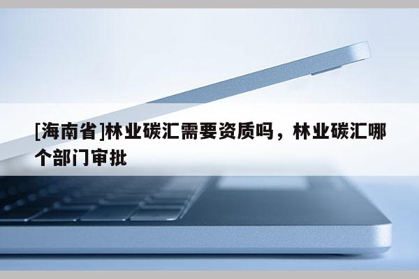 [海南省]林業碳匯需要資質嗎，林業碳匯哪個部門審批