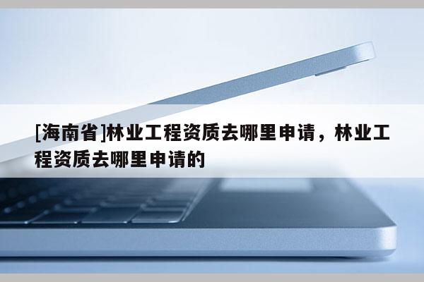 [海南省]林業(yè)工程資質(zhì)去哪里申請，林業(yè)工程資質(zhì)去哪里申請的