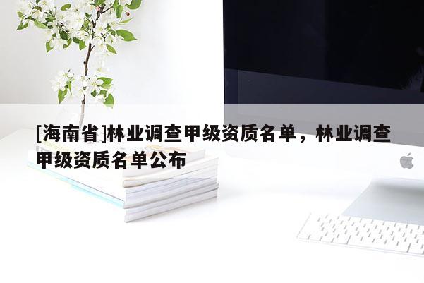 [海南省]林業(yè)調(diào)查甲級資質(zhì)名單，林業(yè)調(diào)查甲級資質(zhì)名單公布