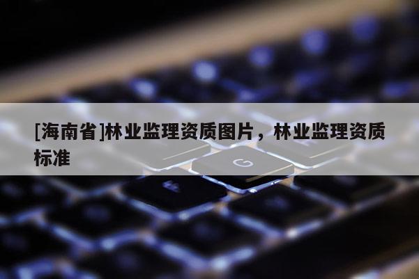 [海南省]林業(yè)監(jiān)理資質(zhì)圖片，林業(yè)監(jiān)理資質(zhì)標(biāo)準(zhǔn)
