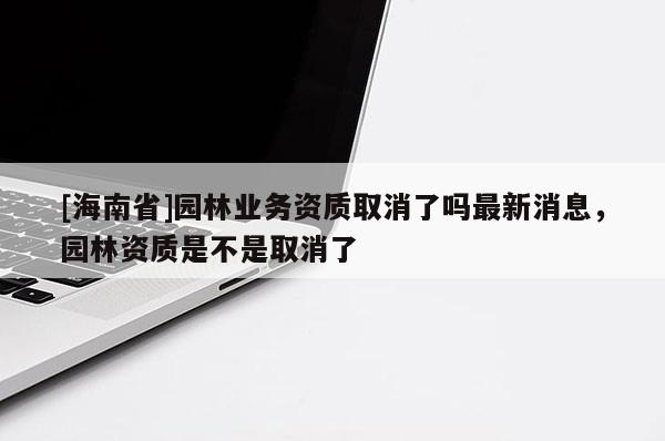 [海南省]園林業務資質取消了嗎最新消息，園林資質是不是取消了