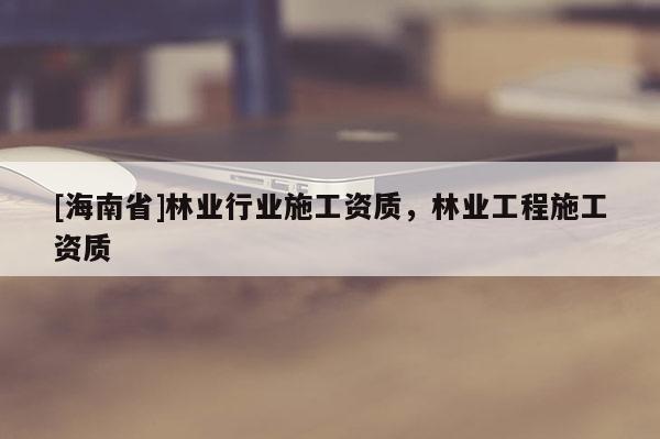 [海南省]林業(yè)行業(yè)施工資質(zhì)，林業(yè)工程施工資質(zhì)