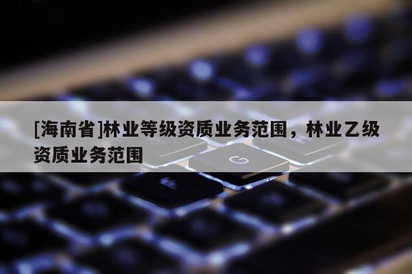 [海南省]林業等級資質業務范圍，林業乙級資質業務范圍
