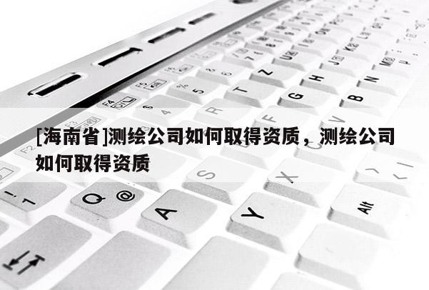 [海南省]測(cè)繪公司如何取得資質(zhì)，測(cè)繪公司如何取得資質(zhì)