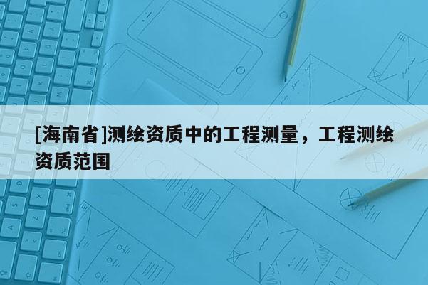 [海南省]測(cè)繪資質(zhì)中的工程測(cè)量，工程測(cè)繪資質(zhì)范圍