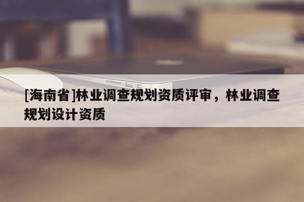 [海南省]林業調查規劃資質評審，林業調查規劃設計資質