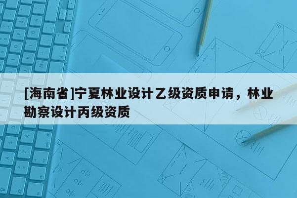 [海南省]寧夏林業(yè)設(shè)計(jì)乙級(jí)資質(zhì)申請(qǐng)，林業(yè)勘察設(shè)計(jì)丙級(jí)資質(zhì)