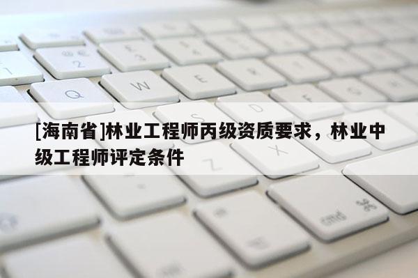 [海南省]林業工程師丙級資質要求，林業中級工程師評定條件