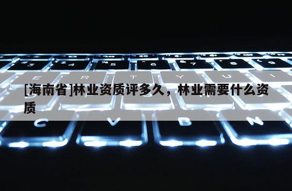 [海南省]林業資質評多久，林業需要什么資質