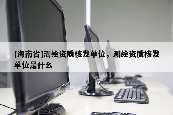 [海南省]測繪資質(zhì)核發(fā)單位，測繪資質(zhì)核發(fā)單位是什么