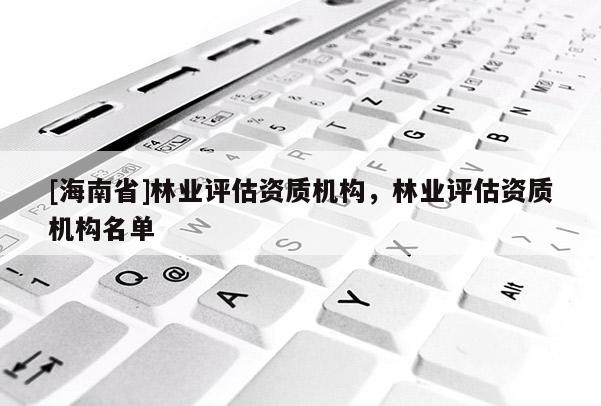 [海南省]林業評估資質機構，林業評估資質機構名單