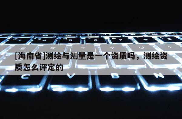 [海南省]測(cè)繪與測(cè)量是一個(gè)資質(zhì)嗎，測(cè)繪資質(zhì)怎么評(píng)定的