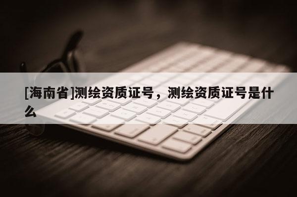 [海南省]測繪資質(zhì)證號，測繪資質(zhì)證號是什么
