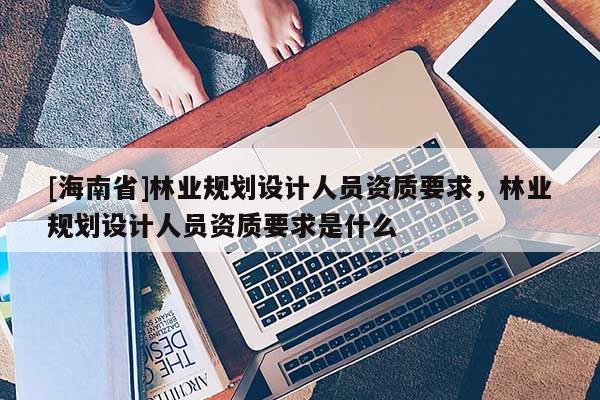 [海南省]林業規劃設計人員資質要求，林業規劃設計人員資質要求是什么