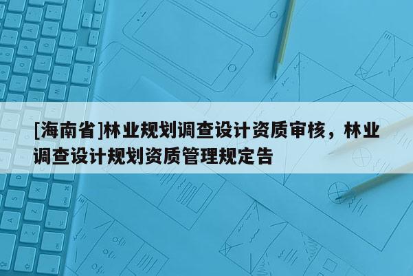 [海南省]林業(yè)規(guī)劃調(diào)查設(shè)計資質(zhì)審核，林業(yè)調(diào)查設(shè)計規(guī)劃資質(zhì)管理規(guī)定告