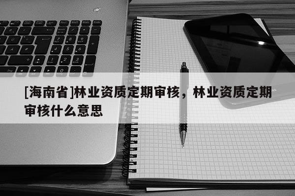 [海南省]林業資質定期審核，林業資質定期審核什么意思