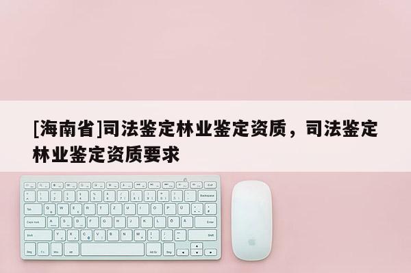 [海南省]司法鑒定林業(yè)鑒定資質，司法鑒定林業(yè)鑒定資質要求