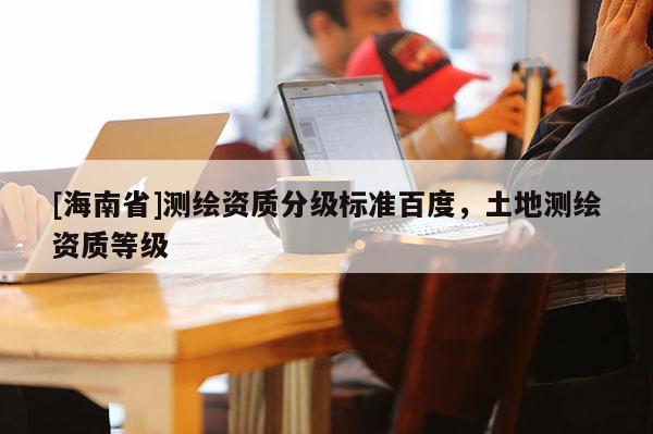 [海南省]測繪資質分級標準百度，土地測繪資質等級