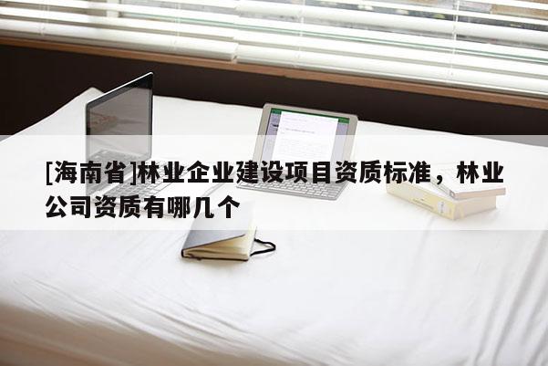[海南省]林業企業建設項目資質標準，林業公司資質有哪幾個