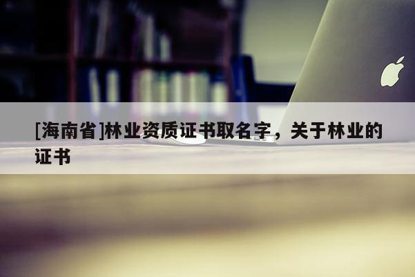 [海南省]林業資質證書取名字，關于林業的證書