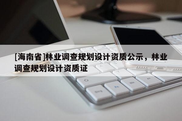 [海南省]林業(yè)調(diào)查規(guī)劃設(shè)計資質(zhì)公示，林業(yè)調(diào)查規(guī)劃設(shè)計資質(zhì)證