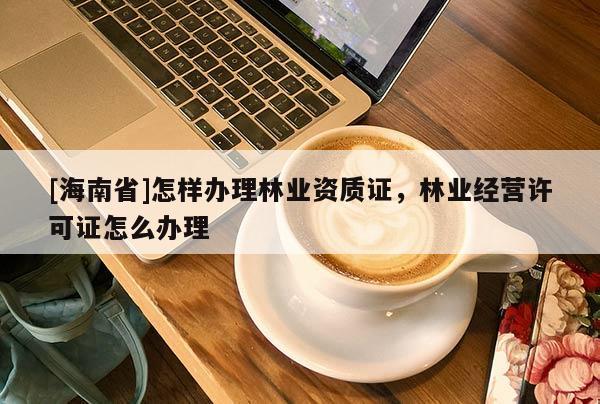[海南省]怎樣辦理林業(yè)資質(zhì)證，林業(yè)經(jīng)營(yíng)許可證怎么辦理
