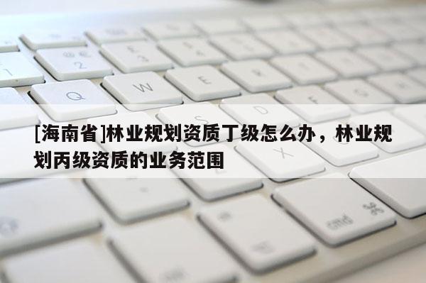 [海南省]林業(yè)規(guī)劃資質(zhì)丁級怎么辦，林業(yè)規(guī)劃丙級資質(zhì)的業(yè)務(wù)范圍