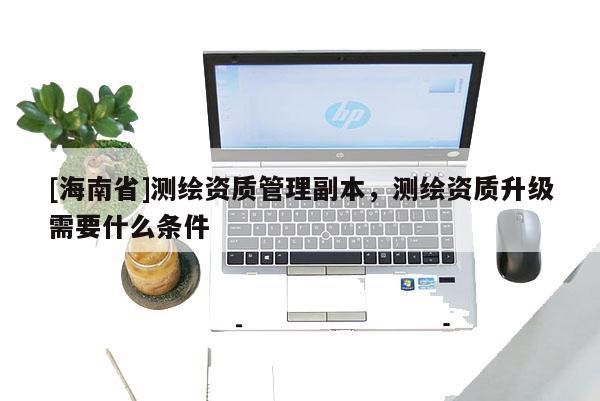 [海南省]測繪資質管理副本，測繪資質升級需要什么條件
