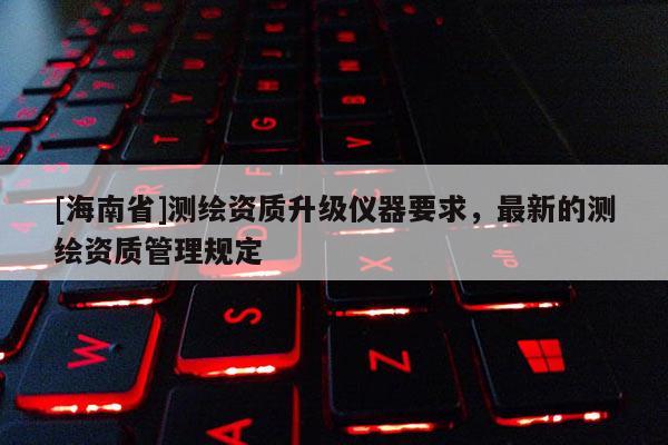 [海南省]測繪資質升級儀器要求，最新的測繪資質管理規定