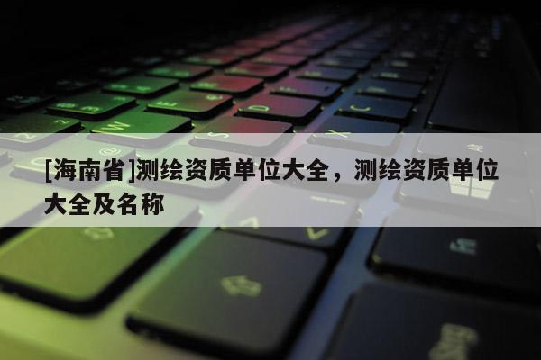 [海南省]測(cè)繪資質(zhì)單位大全，測(cè)繪資質(zhì)單位大全及名稱