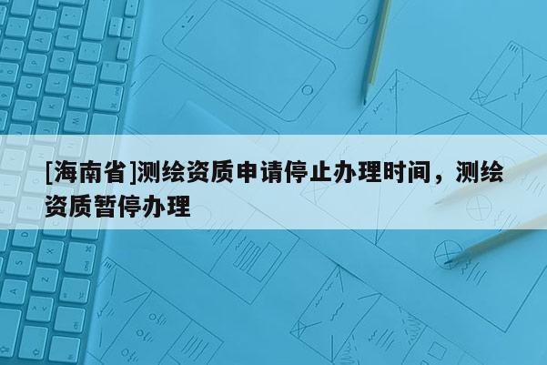 [海南省]測繪資質申請停止辦理時間，測繪資質暫停辦理