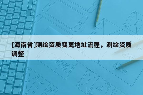 [海南省]測繪資質變更地址流程，測繪資質調整