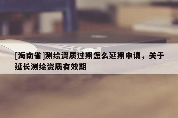 [海南省]測繪資質過期怎么延期申請，關于延長測繪資質有效期