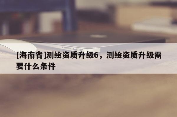 [海南省]測繪資質升級6，測繪資質升級需要什么條件