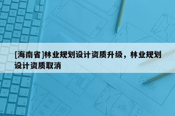 [海南省]林業規劃設計資質升級，林業規劃設計資質取消