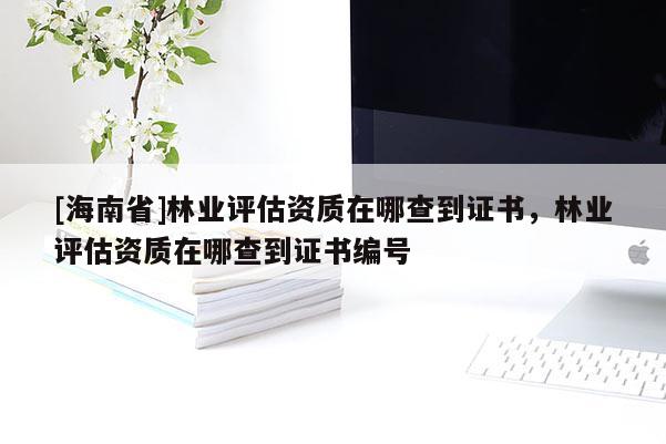 [海南省]林業評估資質在哪查到證書，林業評估資質在哪查到證書編號
